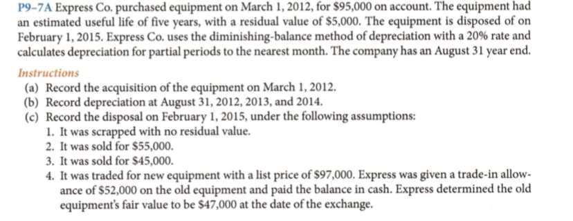 P9-7A Express Co. purchased equipment on March 1, 2012, for $95,000 on account. The equipment had
an estimated useful life of five years, with a residual value of $5,000. The equipment is disposed of on
February 1, 2015. Express Co. uses the diminishing-balance method of depreciation with a 20% rate and
calculates depreciation for partial periods to the nearest month. The company has an August 31 year end.
Instructions
(a) Record the acquisition of the equipment on March 1, 2012.
(b) Record depreciation at August 31, 2012, 2013, and 2014.
(c) Record the disposal on February 1, 2015, under the following assumptions:
1. It was scrapped with no residual value.
2. It was sold for $55,000.
3. It was sold for $45,000.
4. It was traded for new equipment with a list price of $97,000. Express was given a trade-in allow-
ance of $52,000 on the old equipment and paid the balance in cash. Express determined the old
equipment's fair value to be $47,000 at the date of the exchange.
