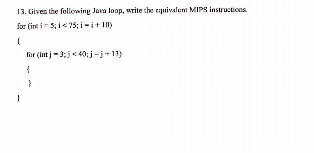 13. Given the following Java loop, write the equivalent MIPS instructions.
for (int i = 5; i < 75; i =i+ 10)
{
for (int j = 3; j< 40; j=j+ 13)
{
}
