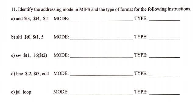 11. Identify the addressing mode in MIPS and the type of format for the following instructions.
a) and $t3, $t4, $St1 MODE:
TYPE:
b) slti $t0, St1, 5
MODE:
ТҮРЕ:
c) sw St1, 16(St2) MODE:
ТҮРЕ:
d) bne $12, $t3, end MODE:
TYPE:
e) jal loop
MODE:
TYPE:
