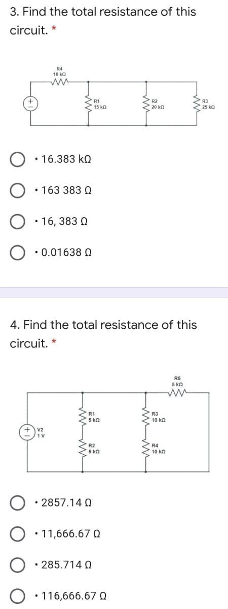 3. Find the total resistance of this
circuit. *
R4
10 ka
R2
20 ko
R1
R3
15 ka
25 ka
• 16.383 kQ
• 163 383 Q
• 16, 383 0
• 0.01638 Q
4. Find the total resistance of this
circuit. *
R5
5 kn
R1
R3
5 kn
10 kn
R2
R4
5 ka
10 ko
• 2857.14 Q
O •11,666.67 O
285.714 Q
• 116,666.67 Q
