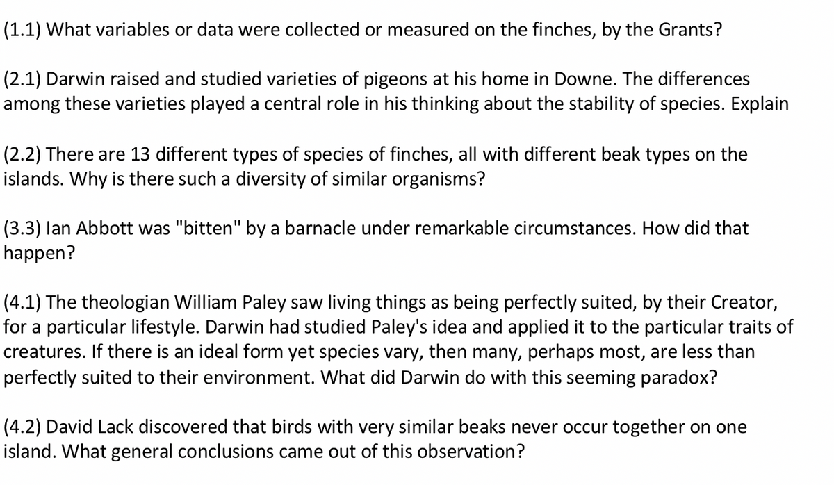 (1.1) What variables or data were collected or measured on the finches, by the Grants?
(2.1) Darwin raised and studied varieties of pigeons at his home in Downe. The differences
among these varieties played a central role in his thinking about the stability of species. Explain
(2.2) There are 13 different types of species of finches, all with different beak types on the
islands. Why is there such a diversity of similar organisms?
(3.3) lan Abbott was "bitten" by a barnacle under remarkable circumstances. How did that
happen?
(4.1) The theologian William Paley saw living things as being perfectly suited, by their Creator,
for a particular lifestyle. Darwin had studied Paley's idea and applied it to the particular traits of
creatures. If there is an ideal form yet species vary, then many, perhaps most, are less than
perfectly suited to their environment. What did Darwin do with this seeming paradox?
(4.2) David Lack discovered that birds with very similar beaks never occur together on one
island. What general conclusions came out of this observation?
