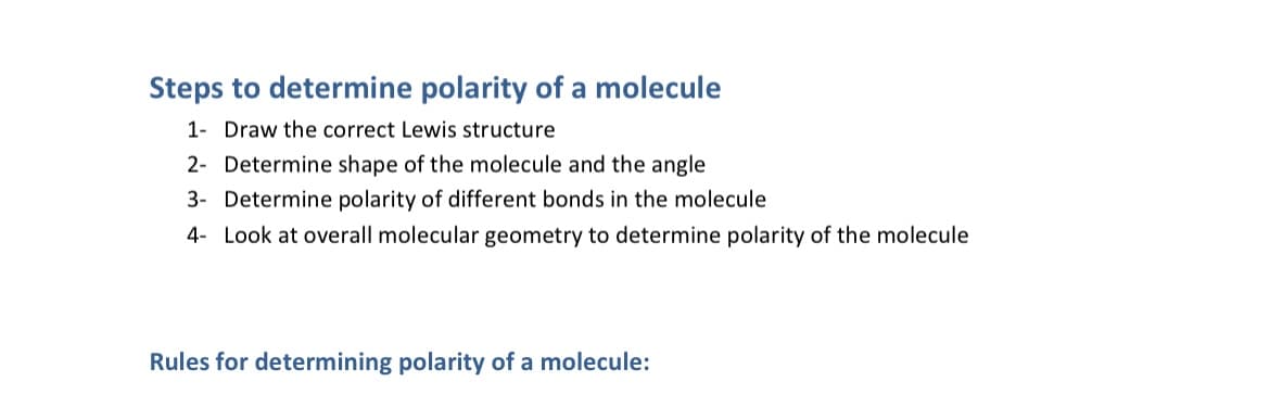 Steps to determine polarity of a molecule
1- Draw the correct Lewis structure
2- Determine shape of the molecule and the angle
3- Determine polarity of different bonds in the molecule
4- Look at overall molecular geometry to determine polarity of the molecule
Rules for determining polarity of a molecule:
