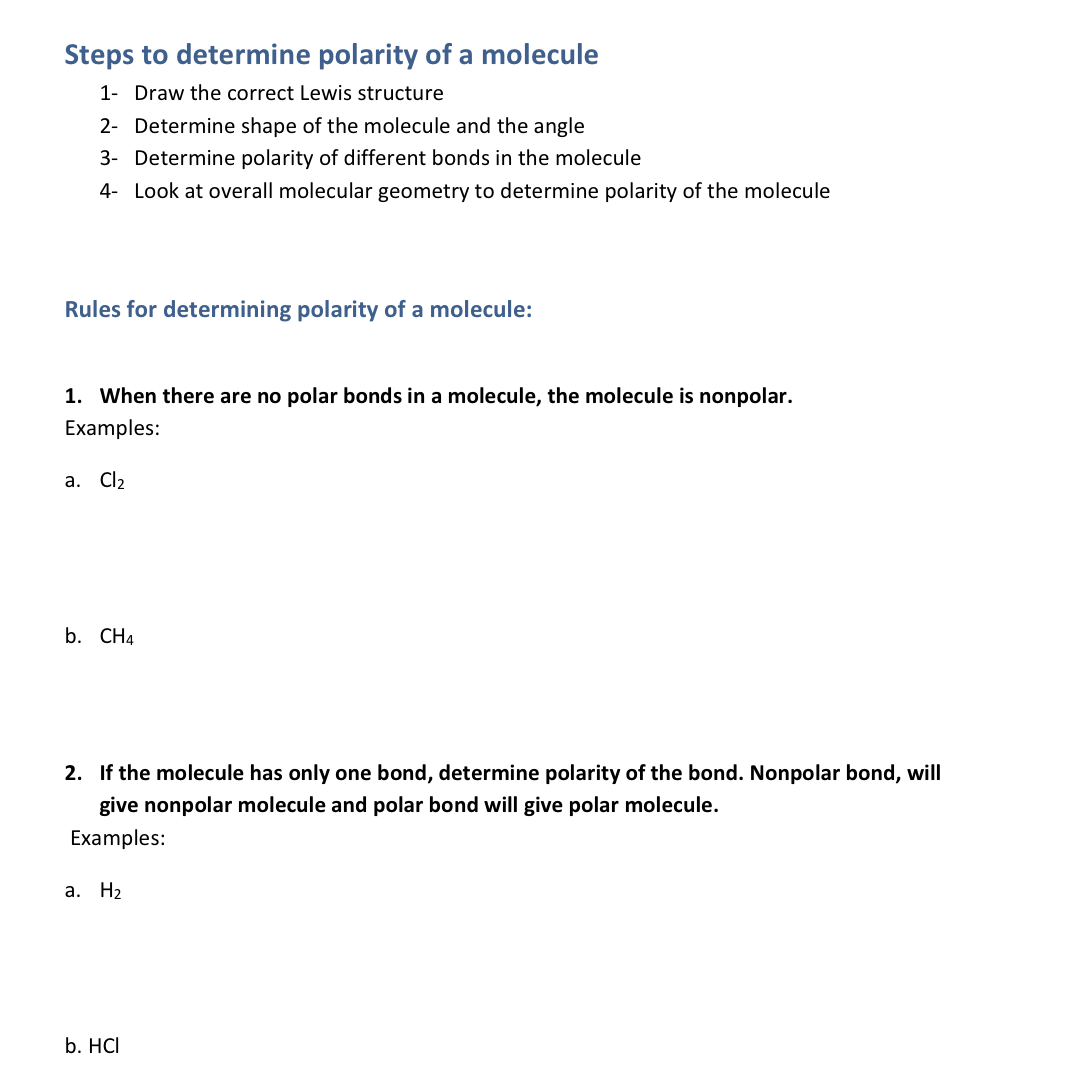 Steps to determine polarity of a molecule
1- Draw the correct Lewis structure
2- Determine shape of the molecule and the angle
3- Determine polarity of different bonds in the molecule
4- Look at overall molecular geometry to determine polarity of the molecule
Rules for determining polarity of a molecule:
1. When there are no polar bonds in a molecule, the molecule is nonpolar.
Examples:
a. Cl2
b. CH4
2. If the molecule has only one bond, determine polarity of the bond. Nonpolar bond, will
give nonpolar molecule and polar bond will give polar molecule.
Examples:
а. На
b. HCI

