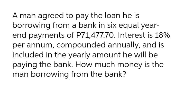 A man agreed to pay the loan he is
borrowing from a bank in six equal year-
end payments of P71,477.7O. Interest is 18%
per annum, compounded annually, and is
included in the yearly amount he will be
paying the bank. How much money is the
man borrowing from the bank?
