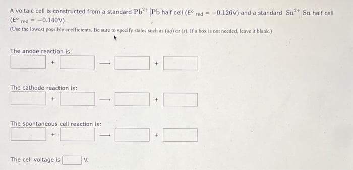 A voltaic cell is constructed from a standard Pb?+ |Pb half cell (E° red = -0.126V) and a standard Sn2+ Sn half cell
(E° red = -0.140V).
(Use the lowest possible coefficients. Be sure to specify states such as (ag) or (9). If a box is not needed, leave it blank.)
The anode reaction is:
The cathode reaction is:
The spontaneous cell reaction is:
The cell voltage is
V.
