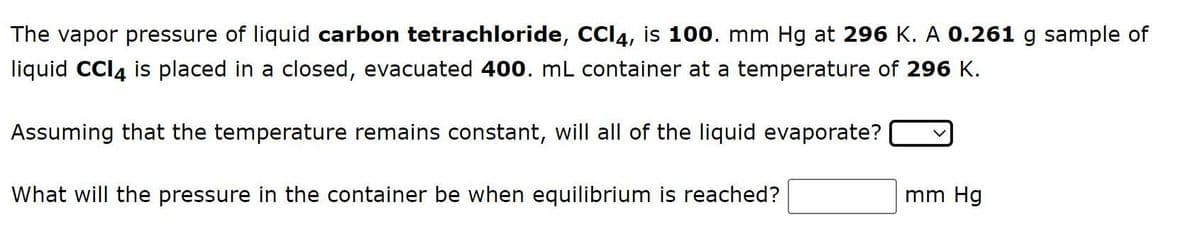 The vapor pressure of liquid carbon tetrachloride, CCI4, is 100. mm Hg at 296 K. A 0.261 g sample of
liquid CCI4 is placed in a closed, evacuated 400. mL container at a temperature of 296 K.
Assuming that the temperature remains constant, will all of the liquid evaporate?
What will the pressure in the container be when equilibrium is reached?
mm Hg
