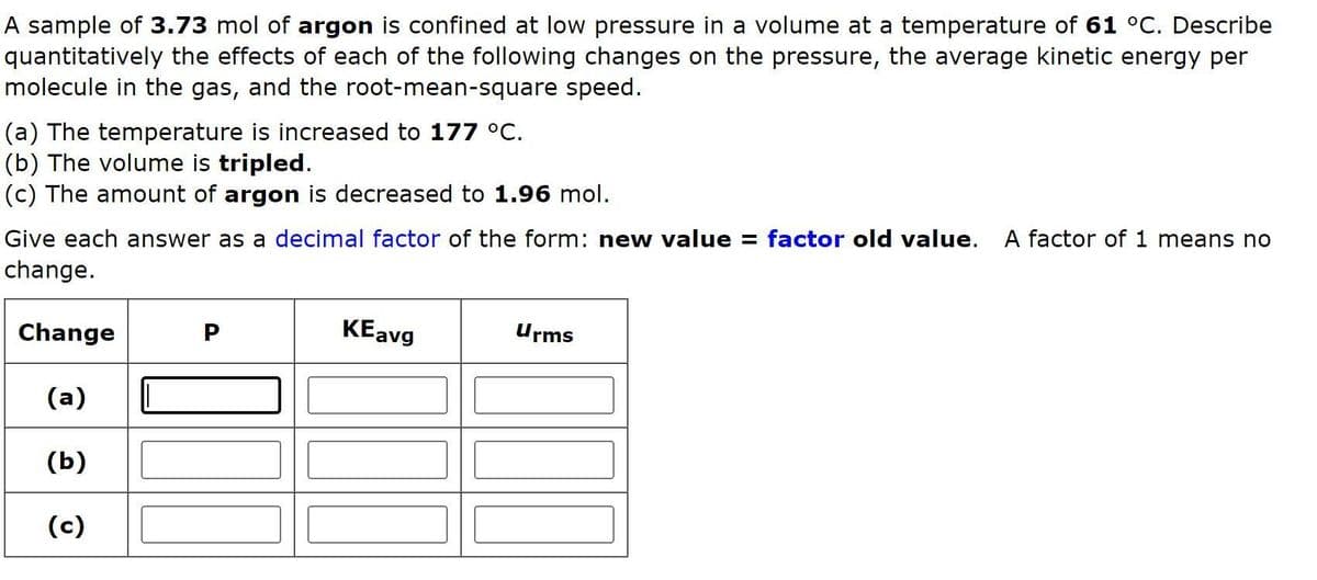 A sample of 3.73 mol of argon is confined at low pressure in a volume at a temperature of 61 C. Describe
quantitatively the effects of each of the following changes on the pressure, the average kinetic energy per
molecule in the gas, and the root-mean-square speed.
(a) The temperature is increased to 177 °C.
(b) The volume is tripled.
(c) The amount of argon is decreased to 1.96 mol.
Give each answer as a decimal factor of the form: new value = factor old value. A factor of 1 means no
change.
Change
KEavg
Urms
(а)
(b)
(c)
