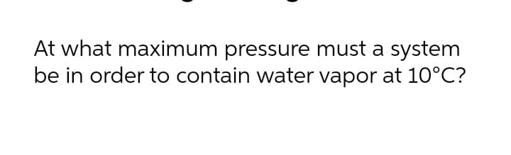 At what maximum pressure must a system
be in order to contain water vapor at 10°C?
