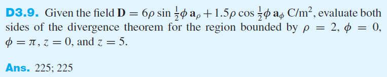 D3.9. Given the field D = 6p sin ø a,+1.5p cos o as C/m2, evaluate both
sides of the divergence theorem for the region bounded by p = 2, ¢ = 0,
$ = T , z = 0, and z = 5.
%3D
%D
Ans. 225; 225
