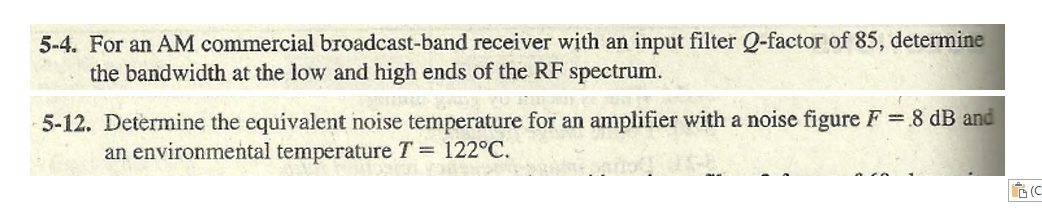 5-4. For an AM commercial broadcast-band receiver with an input filter Q-factor of 85, determine
the bandwidth at the low and high ends of the RF spectrum.
5-12. Determine the equivalent noise temperature for an amplifier with a noise figure F 8 dB and
an environmental temperature T = 122°C.
(C
