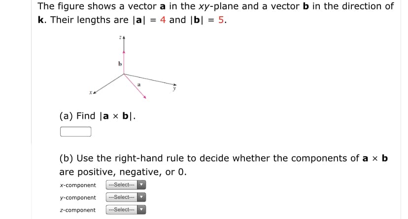 The figure shows a vector a in the xy-plane and a vector b in the direction of
k. Their lengths are Ja| = 4 and |b| = 5.
(a) Find |a x bl.
(b) Use the right-hand rule to decide whether the components of a x b
are positive, negative, or 0.
---Select---
X-component
---Select---
y-component
---Select---
z-component
