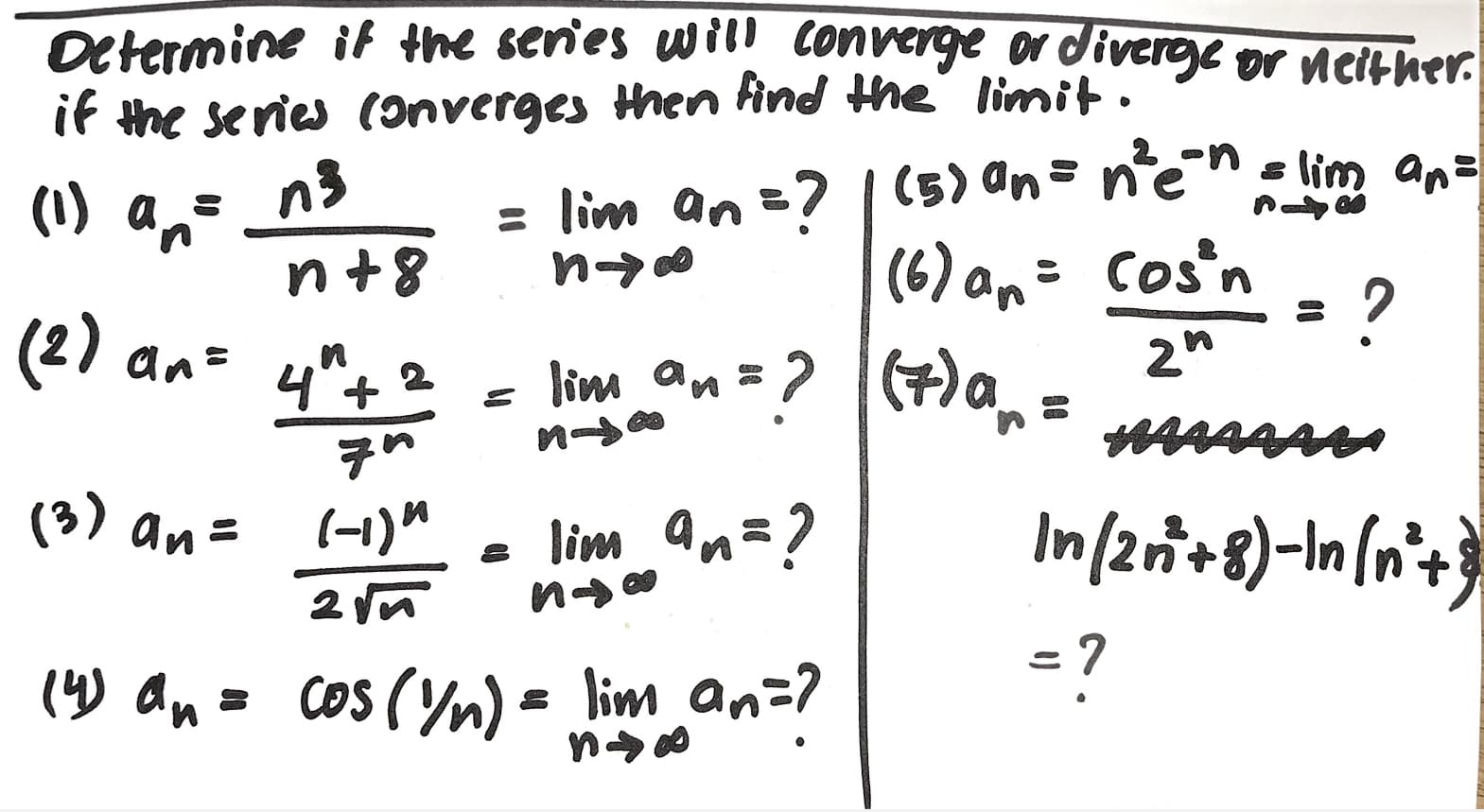 Determine it the series will converge or divere or nelther.
if the series (onverges then find the limit.
= lim an =? | (5) an= n'ene lim an=
(6) an= Cos'n - 2
n3
(1) an
n+8
?
(2)
2"
an=
lim an=?
(7)a
4"+ 2
of
иo
(3) an=
In/2ri+8)-In(n*+
lim an=?
(-1)"
=?
(4) an
cos (ym) = lim an=?
