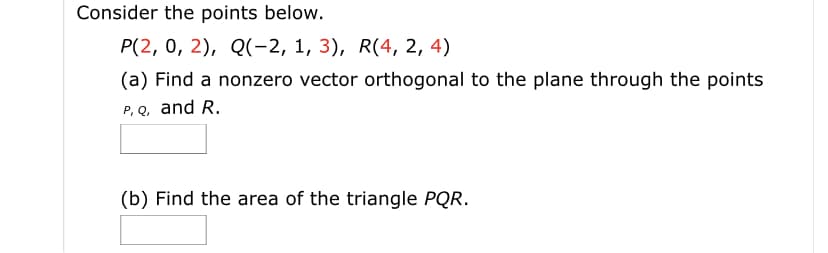 Consider the points below.
P(2, 0, 2), Q(-2, 1, 3), R(4, 2, 4)
(a) Find a nonzero vector orthogonal to the plane through the points
P, Q, and R.
(b) Find the area of the triangle PQR.
