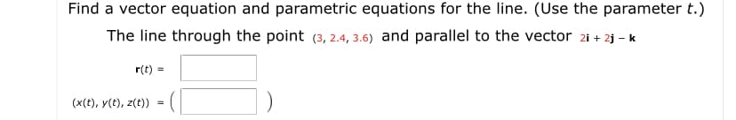 Find a vector equation and parametric equations for the line. (Use the parameter t.)
The line through the point (3, 2.4, 3.6) and parallel to the vector 2i + 2j - k
r(t) =
(x(t), y(t), z(t))
