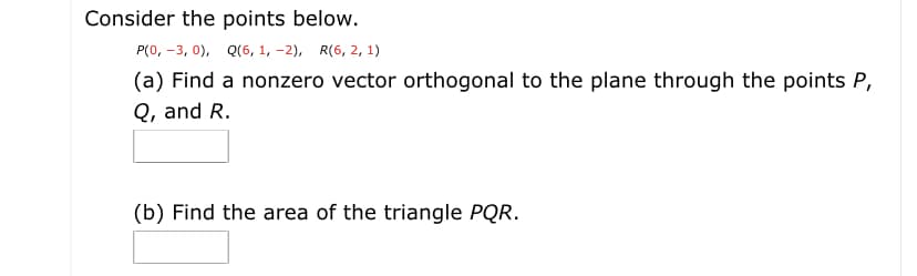 Consider the points below.
P(0, -3, 0), Q(6, 1, -2), R(6, 2, 1)
(a) Find a nonzero vector orthogonal to the plane through the points P,
Q, and R.
(b) Find the area of the triangle PQR.
