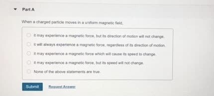 Part A
When a charged particle moves in a uniform magnetic field,
it may experience a magnetic force, but its direction of motion wil not change.
It will always experience a magnetic force, regardiess of its direction of motion.
O it may experience a magnetic force which will cause its speed to change.
IR may experience a magnetic force, but its speed will not change.
None of the above statements are true.
Submit
Regseat Answer
