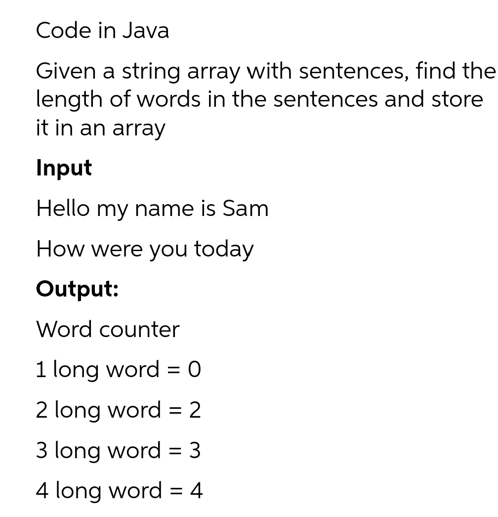 Code in Java
Given a string array with sentences, find the
length of words in the sentences and store
it in an array
Input
Hello my name is Sam
How were you today
Output:
Word counter
1 long word = 0
2 long word = 2
3 long word = 3
4 long word = 4
