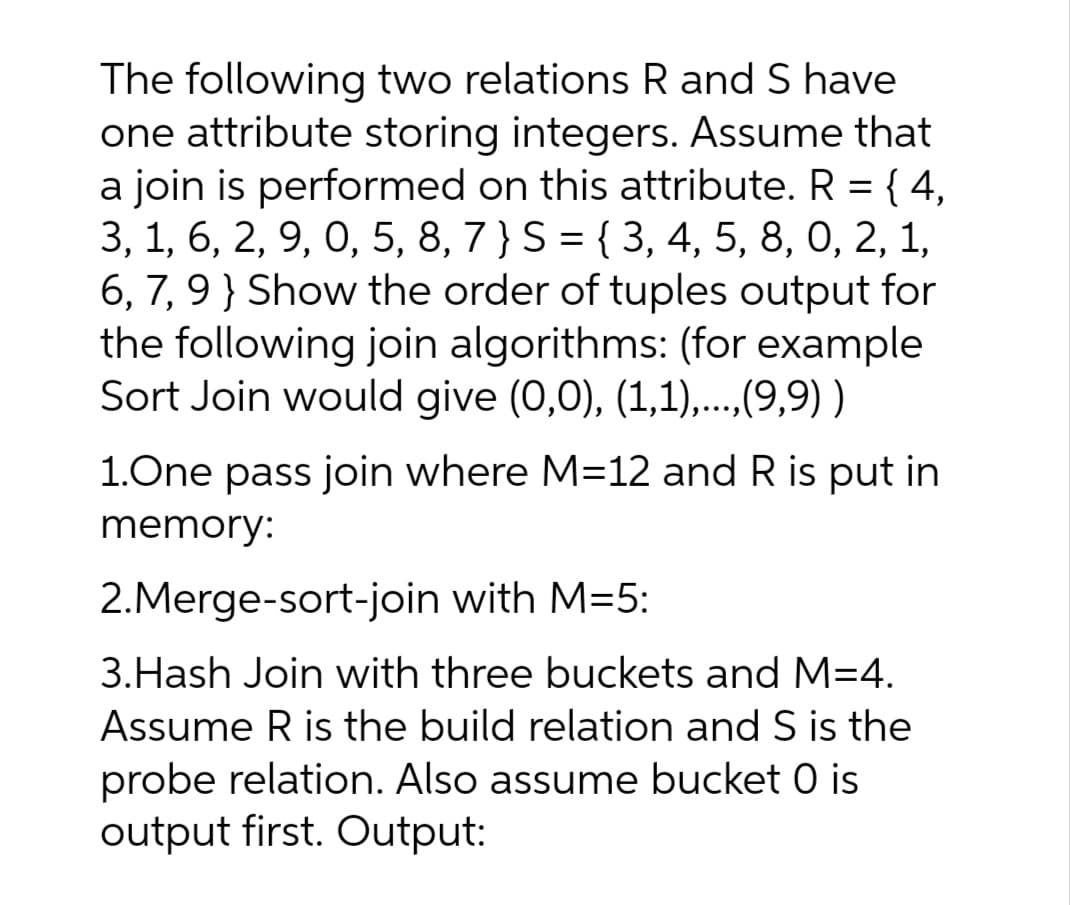 The following two relations R and S have
one attribute storing integers. Assume that
a join is performed on this attribute. R = { 4,
3, 1, 6, 2, 9, 0, 5, 8, 7 } S = { 3, 4, 5, 8, 0, 2, 1,
6, 7, 9} Show the order of tuples output for
the following join algorithms: (for example
Sort Join would give (0,0), (1,1),...,(9,9) )
1.One pass join where M=12 and R is put in
memory:
2.Merge-sort-join with M=5:
3.Hash Join with three buckets and M=4.
Assume R is the build relation and S is the
probe relation. Also assume bucket 0 is
output first. Output:
