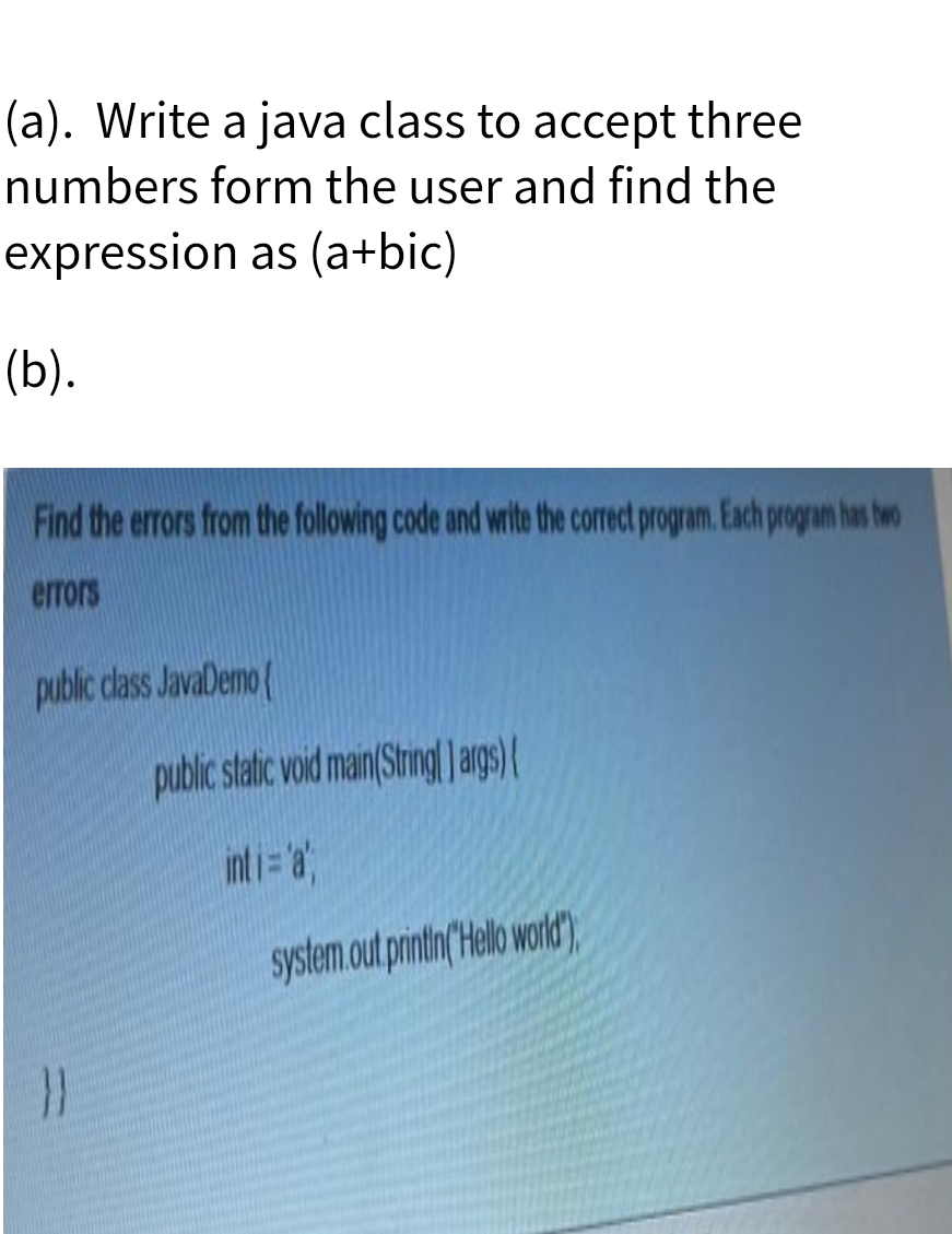(a). Write a java class to accept three
numbers form the user and find the
expression as (a+bic)
(b).
Find the errors from the following code and write the correct program. Each progran has hwo
errors
public dlass JavaDemo
public static void main(Stringl ags) (
int i= a"
system.out printin(Helo word),

