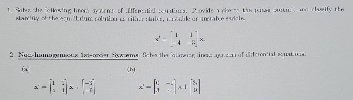 1. Solve the following linear systems of differential equations. Provide a sketch the phase portrait and classify the
stability of the equilibrium solution as either stable, unstable or unstable saddle.
14
2. Non-homogeneous 1st-order Systems: Solve the following linear systems of differential equations.
(b)
(a)
x' =
x'
=
x +
X.