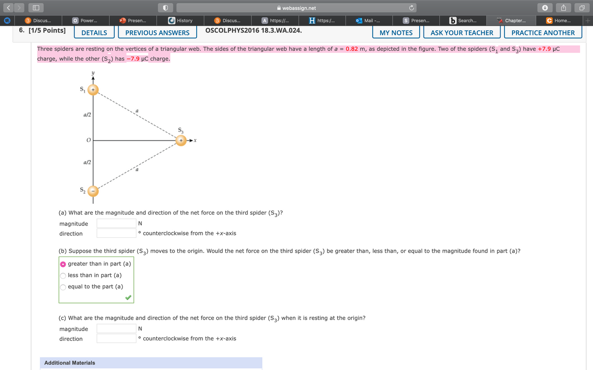 webassign.net
B Discus...
O Power...
Presen...
History
B Discus...
A https://..
H https:/...
Mail -...
S Presen...
b Search...
Chapter..
Home...
6. [1/5 Points]
DETAILS
PREVIOUS ANSWERS
OSCOLPHYS2016 18.3.WA.024.
MY NOTES
ASK YOUR TEACHER
PRACTICE ANOTHER
Three spiders are resting on the vertices of a triangular web. The sides of the triangular web have a length of a =
0.82 m, as depicted in the figure. Two of the spiders (S, and S2) have +7.9 µC
charge, while the other (S,) has –7.9 µC charge.
a/2
S3
a/2
S2
(a) What are the magnitude and direction of the net force on the third spider (S,)?
magnitude
N
direction
° counterclockwise from the +x-axis
(b) Suppose the third spider (S3) moves to the origin. Would the net force on the third spider (S,) be greater than, less than, or equal to the magnitude found in part (a)?
greater than in part (a)
less than in part (a)
equal to the part (a)
(c) What are the magnitude and direction of the net force on the third spider (S,) when it is resting at the origin?
magnitude
direction
° counterclockwise from the +x-axis
Additional Materials
