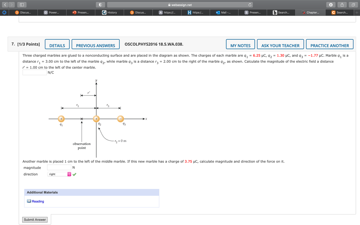 webassign.net
B Discus...
O Power...
Presen...
History
B Discus...
A https://..
H https:/...
Mail -...
S Presen...
b Search...
Chapter...
C Search...
7. [1/3 Points]
DETAILS
PREVIOUS ANSWERS
OSCOLPHYS2016 18.5.WA.038.
MY NOTES
ASK YOUR TEACHER
PRACTICE ANOTHER
Three charged marbles are glued to a nonconducting surface and are placed in the diagram as shown. The charges of each marble are q,
6.25 µC, 92
3D 1.30 иС, and
93
= -1.77 µC. Marble
91
is a
distance r,
= 3.00 cm to the left of the marble q,, while marble q, is a distance r,
2.00 cm to the right of the marble q,, as shown. Calculate the magnitude of the electric field a distance
r' = 1.00 cm to the left of the center marble.
N/C
91
92
93
2 = 0 m
observation
point
Another marble is placed 1 cm to the left of the middle marble. If this new marble has a charge of 3.75 µC, calculate magnitude and direction of the force on it.
magnitude
direction
right
Additional Materials
|Reading
Submit Answer
