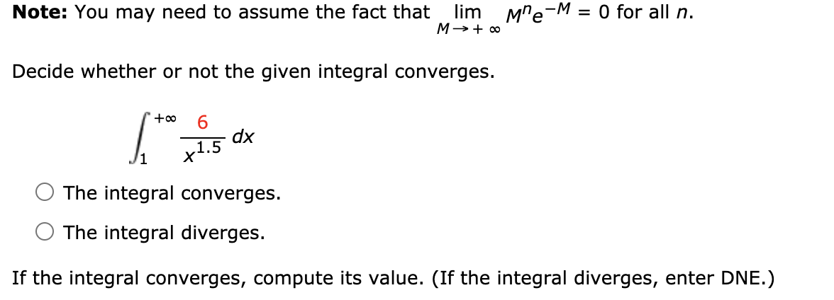 lim M"e-M
M→+ 0
Note: You may need to assume the fact that
= 0 for all n.
Decide whether or not the given integral converges.
'+∞
6.
dx
x1.5
The integral converges.
The integral diverges.
If the integral converges, compute its value. (If the integral diverges, enter DNE.)
