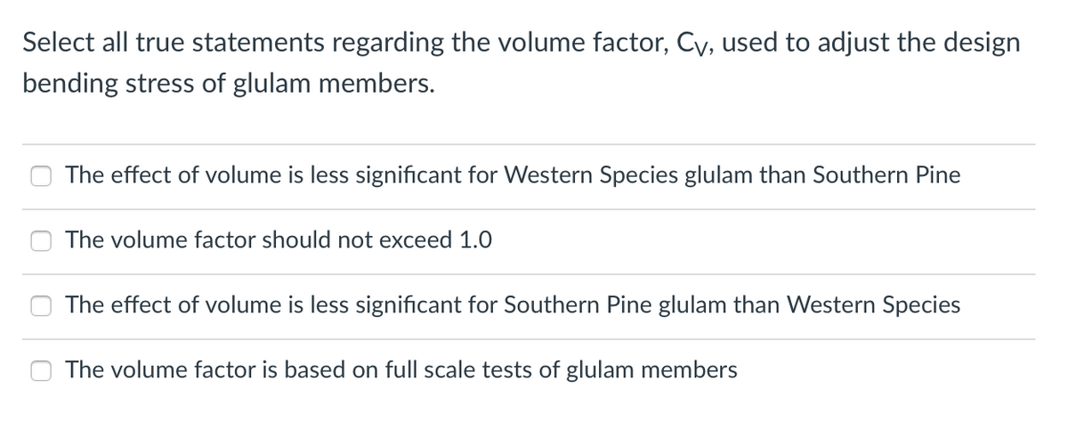 Select all true statements regarding the volume factor, Cy, used to adjust the design
bending stress of glulam members.
The effect of volume is less significant for Western Species glulam than Southern Pine
The volume factor should not exceed 1.0
The effect of volume is less significant for Southern Pine glulam than Western Species
The volume factor is based on full scale tests of glulam members
