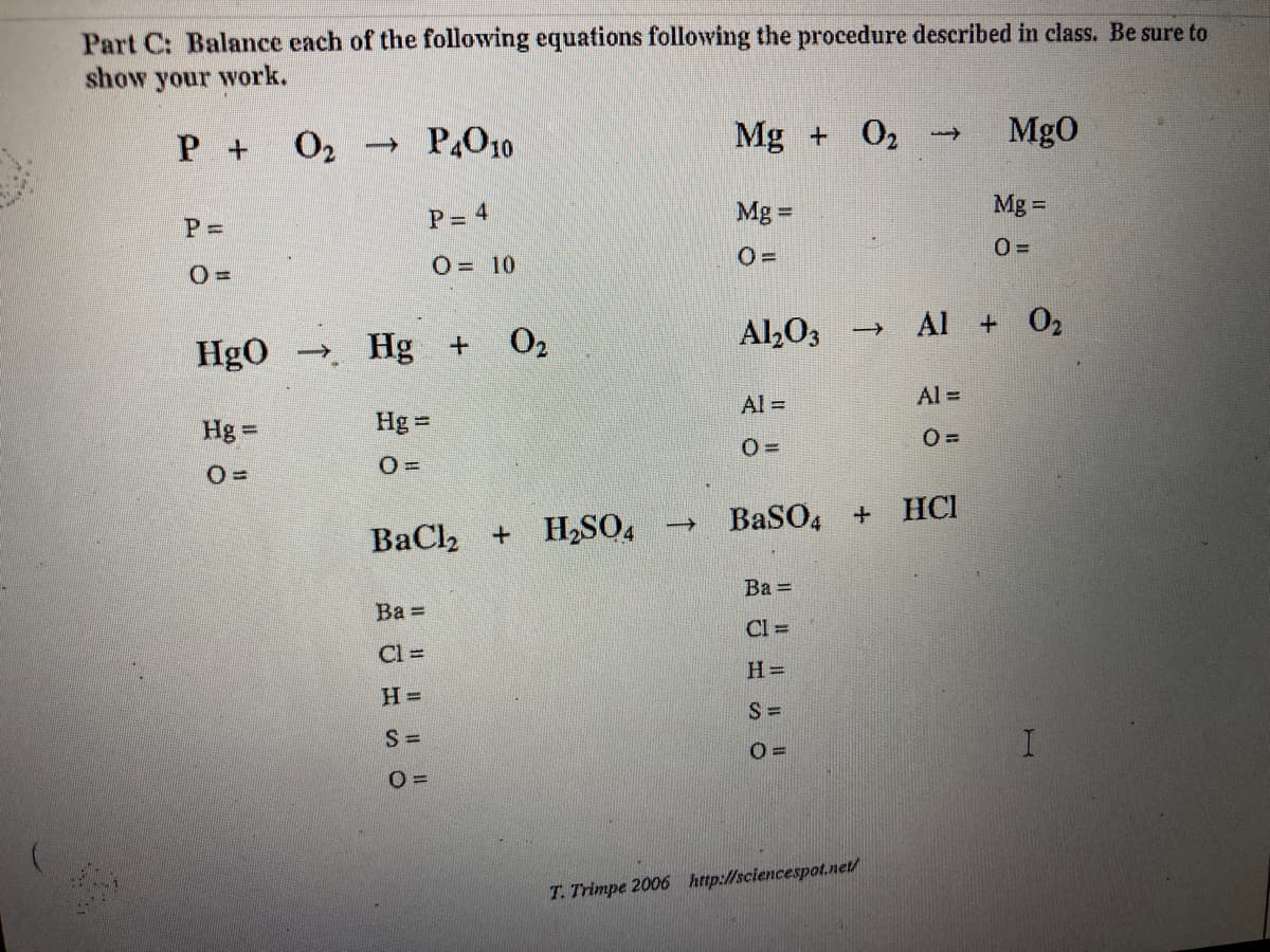 Part C: Balance each of the following equations following the procedure described in class. Be sure to
show your work.
P 02
→ P,O10
Mg + 02 -
MgO
P%3D
P= 4
Mg =
Mg =
O = 10
HgO Hg +
O2
Al,03
Al + 02
Al =
Al =
Hg =
Hg =
O =
BaCl2
+ H,SO,
BaSO, + HCI
Ba =
Ba =
CI =
Cl =
H =
S =
S =
T. Trimpe 2006 http://sciencespot.net/
