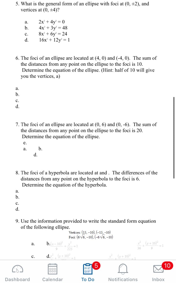 5. What is the general form of an ellipse with foci at (0, ±2), and
vertices at (0, ±4)?
2x' + 4y = 0
4x + 3y = 48
8x + 6y = 24
16x + 12y = 1
а.
b.
с.
d.
6. The foci of an ellipse are located at (4, 0) and (-4, 0). The sum of
the distances from any point on the ellipse to the foci is 10.
Determine the equation of the ellipse. (Hint: half of 10 will give
you the vertices, a)
а.
b.
с.
d.
7. The foci of an ellipse are located at (0, 6) and (0, -6). The sum of
the distances from any point on the ellipse to the foci is 20.
Determine the equation of the ellipse.
е.
а.
b.
d.
8. The foci of a hyperbola are located at and . The differences of the
distances from any point on the hyperbola to the foci is 6.
Determine the equation of the hyperbola.
а.
b.
с.
d.
9. Use the information provided to write the standard form equation
of the following ellipse.
Vertices: (15, –10), (-15, –10)
Foci: (6V6, –10). (-6v6, –10)
* G+ 10)
= 1
9.
а.
b. x- 10)
9.
225
36
d.
G+ 10)²
2 u+10)²
с.
10
000
000
Dashboard
Calendar
To Do
Notifications
Inbox
