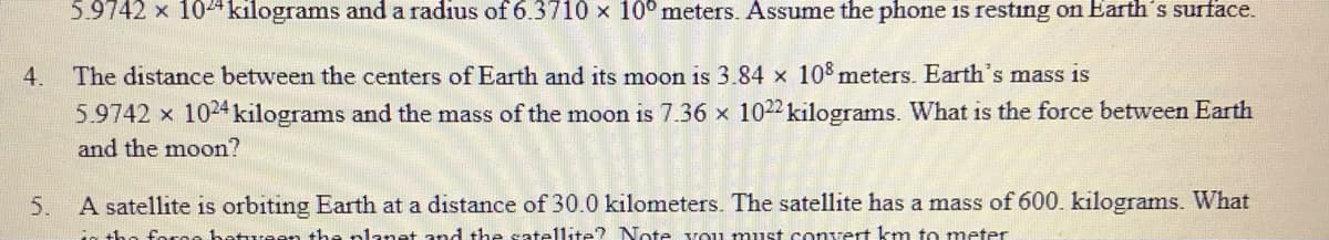5.9742 x 104 kilograms and a radius of 6.3710 x 10°meters. Assume the phone 1s resting on Earth's surface.
4. The distance between the centers of Earth and its moon is 3.84 x 10 meters. Earth's mass is
5.9742 x 1024 kilograms and the mass of the moon is 7.36 x 1022 kilograms. What is the force between Earth
and the moon?
5.
A satellite is orbiting Earth at a distance of 30.0 kilometers. The satellite has a mass of 600. kilograms. What
coree hetureen the nlanat and the sate1lite? Note vou must conert km to meter
