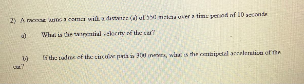 2) A racecar turns a corner with a distance (s) of 550 meters over a time period of 10 seconds.
a)
What is the tangential velocity of the car?
b)
If the radius of the circular path is 300 meters, what is the centripetal acceleration of the
car?
