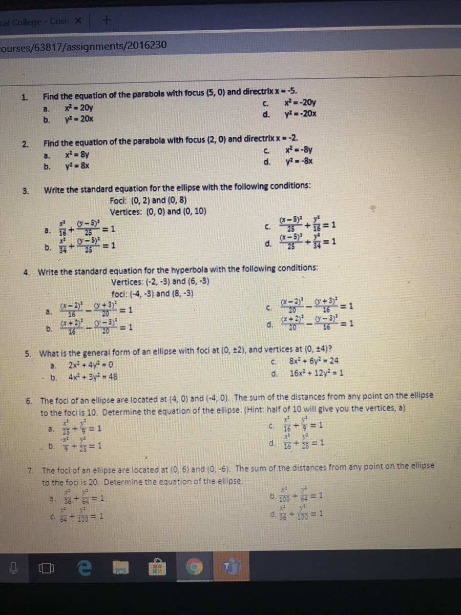cal College- Cosn X
courses/63817/assignments/2016230
Find the equation of the parabola with focus (5, 0) and directrix x= -5.
x =-20y
y2 = -20x
1.
a.
x= 20y
C.
b.
y2 = 20x
d.
Find the equation of the parabola with focus (2, 0) and directrix x=-2.
x = 8y
y = 8x
2.
x = -8y
y= -8x
a.
C.
b.
d.
3.
Write the standard equation for the ellipse with the following conditions:
Foci: (0, 2) and (0, 8)
Vertices: (0, 0) and (0, 10)
*. 0-5)
a. 1
x. 0- 5)
b. 7+
(*-5)
C.
25
(x-5) +=1
ya
4. Write the standard equation for the hyperbola with the following conditions:
Vertices: (-2, -3) and (6, -3)
foci: (-4, -3) and (8, -3)
(x- 2) o+ 3)
20
g-3
(x-2)
C.
0 + 3)
a.
1.
20-16=D1
(X + 2)
d.
O-3)
16=1
b.
5. What is the general form of an ellipse with foci at (0, ±2), and vertices at (0, +4)?
2x + 4y = 0
4x + 3y = 48
8x + 6y = 24
16x + 12y = 1
a.
C.
b.
d.
6. The foci of an ellipse are located at (4, 0) and (-4, 0). The sum of the distances from any point on the ellipse
to the foci is 10. Determine the equation of the ellipse. (Hint: half of 10 will give you the vertices, a)
a. 5 += 1
c. + ३ = 1
b. ş+5= 1
d. 15+25 = 1
7. The foci of an ellipse are located at (0, 6) and (0, -6). The sum of the distances from any point on the ellipse
to the foci is 20. Determine the equation of the ellipse.
a. 36 + = 1
b. 100 + = 1
C. 32 - 100 = 1
d. 3g + 100 = 1
