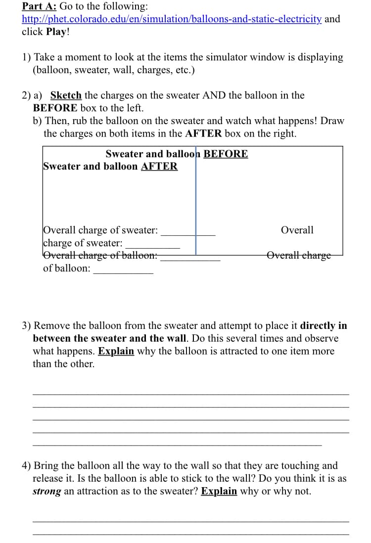 Part A: Go to the following:
http://phet.colorado.edu/en/simulation/balloons-and-static-electricity and
click Play!
1) Take a moment to look at the items the simulator window is displaying
(balloon, sweater, wall, charges, etc.)
2) a) Sketch the charges on the sweater AND the balloon in the
BEFORE box to the left.
b) Then, rub the balloon on the sweater and watch what happens! Draw
the charges on both items in the AFTER box on the right.
Sweater and balloon BEFORE
Sweater and balloon AFTER
Overall charge of sweater:
charge of sweater:
Overatl eharge of batloon:
of balloon:
Overall
Overall eharge-
3) Remove the balloon from the sweater and attempt to place it directly in
between the sweater and the wall. Do this several times and observe
what happens. Explain why the balloon is attracted to one item more
than the other.
4) Bring the balloon all the way to the wall so that they are touching and
release it. Is the balloon is able to stick to the wall? Do you think it is as
strong an attraction as to the sweater? Explain why or why not.
