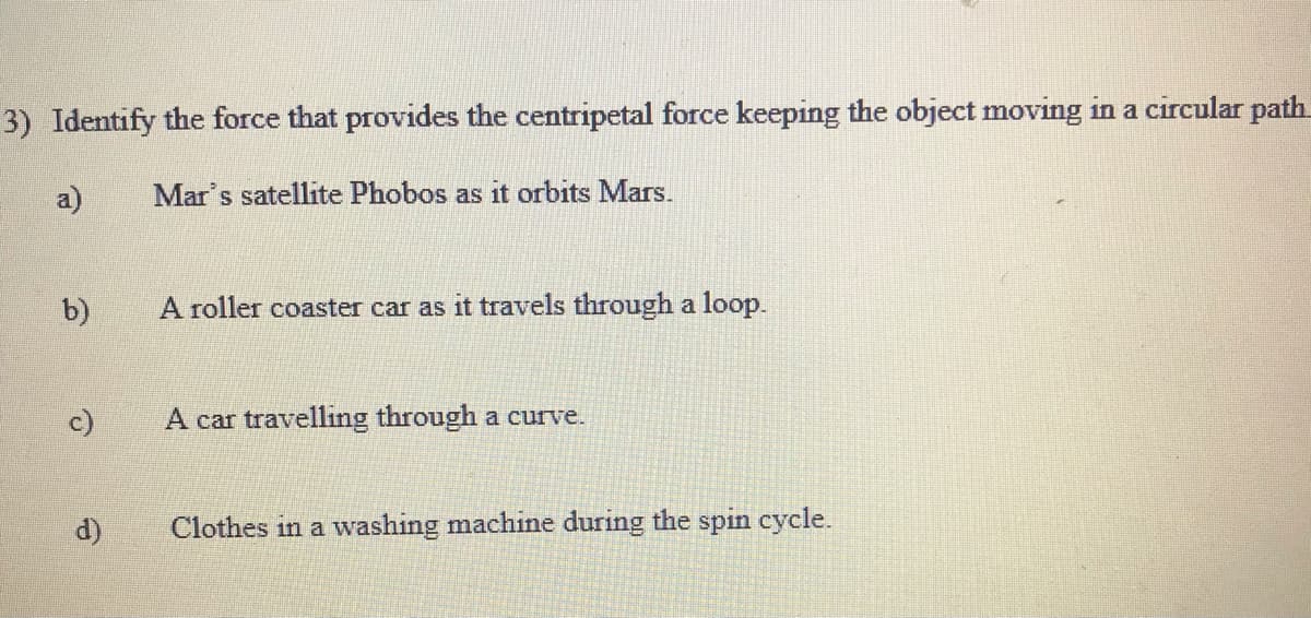 3) Identify the force that provides the centripetal force keeping the object moving in a circular path
a)
Mar's satellite Phobos as it orbits Mars.
b)
A roller coaster car as it travels through a loop.
c)
A car travelling through a curve.
d)
Clothes in a washing machine during the spin cycle.
