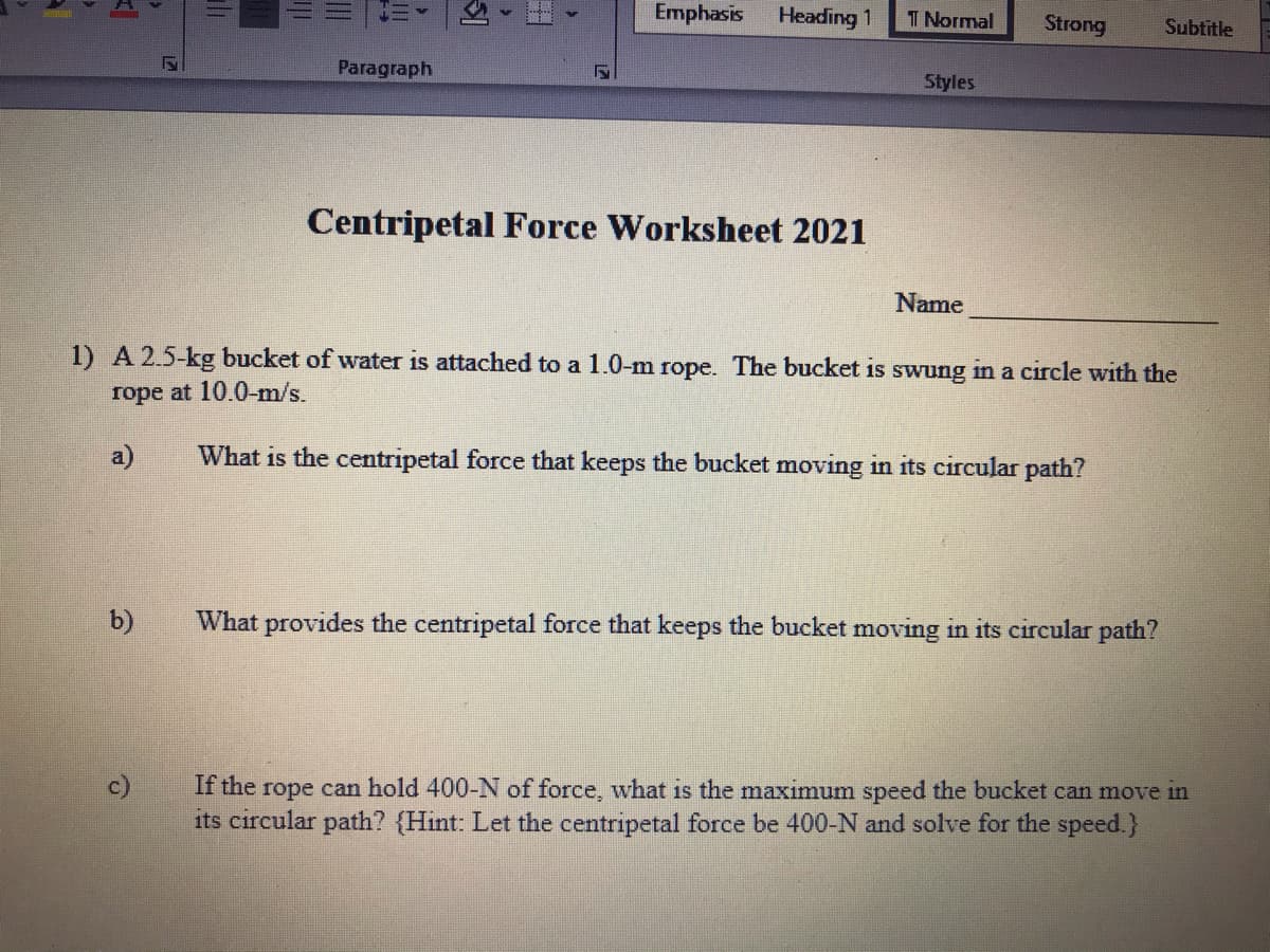 Emphasis
Heading 1
T Normal
Strong
Subtitle
Paragraph
Styles
Centripetal Force Worksheet 2021
Name
1) A 2.5-kg bucket of water is attached to a 1.0-m rope. The bucket is swung in a circle with the
rope at 10.0-m/s.
a)
What is the centripetal force that keeps the bucket moving in its circular path?
b)
What provides the centripetal force that keeps the bucket moving in its circular path?
c)
If the rope can hold 400-N of force, what is the maximum speed the bucket can move in
its circular path? {Hint: Let the centripetal force be 400-N and solve for the speed.}
