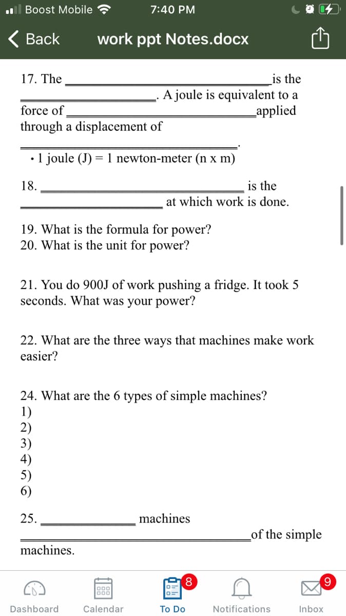 ll Boost Mobile
7:40 PM
< Вack
work ppt Notes.docx
17. The
is the
.A joule is equivalent to a
_applied
force of
through a displacement of
1 joule (J) = 1 newton-meter (n x m)
18.
is the
at which work is done.
19. What is the formula for power?
20. What is the unit for power?
21. You do 900J of work pushing a fridge. It took 5
seconds. What was your power?
22. What are the three ways that machines make work
easier?
24. What are the 6 types of simple machines?
1)
2)
3)
6)
25.
machines
Lof the simple
machines.
8,
000
Dashboard
Calendar
To Do
Notifications
Inbox
