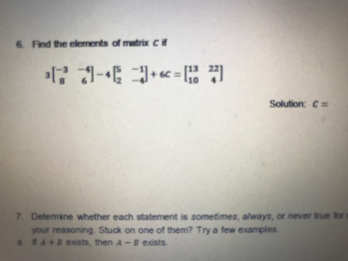 6. Find the elements of matrix CF
[13
10
Solution: C=
7. Detemine whether each statement is sometimes, always, or never true for t
your reasoning. Stuck on one of them? Try a few examples.
a EA+B exists, then A-B exists.
