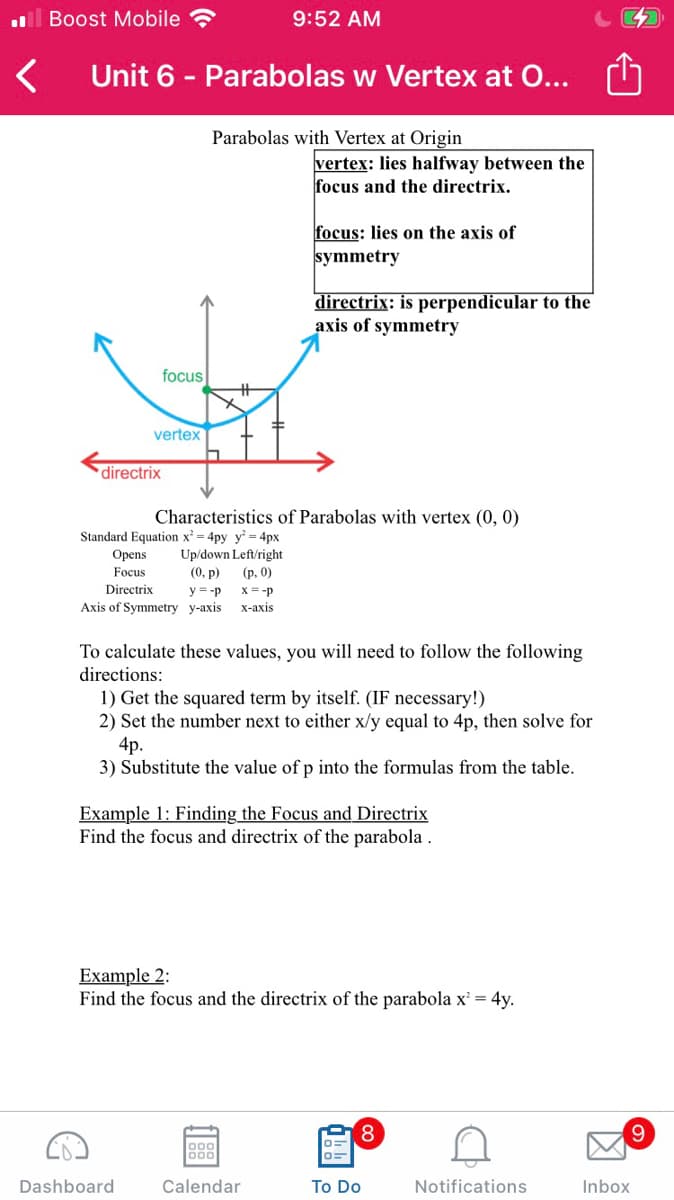 ll Boost Mobile
9:52 AM
Unit 6 - Parabolas w Vertex at O...
Parabolas with Vertex at Origin
vertex: lies halfway between the
focus and the directrix.
focus: lies on the axis of
symmetry
directrix: is perpendicular to the
axis of symmetry
focus
%23
vertex
directrix
Characteristics of Parabolas with vertex (0, 0)
Standard Equation x = 4py y = 4px
Up/down Left/right
(0, р)
Орens
Focus
(р. 0)
Directrix
y = -p x= -p
Axis of Symmetry y-axis
X-ахis
To calculate these values, you will need to follow the following
directions:
1) Get the squared term by itself. (IF necessary!)
2) Set the number next to either x/y equal to 4p, then solve for
4p.
3) Substitute the value of p into the formulas from the table.
Example 1: Finding the Focus and Directrix
Find the focus and directrix of the parabola.
Example 2:
Find the focus and the directrix of the parabola x² = 4y.
8.
9.
000
Dashboard
Calendar
To Do
Notifications
Inbox

