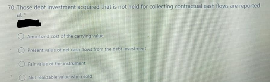 70. Those debt investment acquired that is not held for collecting contractual cash flows are reported
at *
O Amortized cost of the carrying value
Present value of net cash flows from the debt investment
O Fair value of the instrument
Net realizable value when sold
