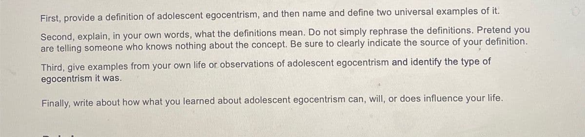 First, provide a definition of adolescent egocentrism, and then name and define two universal examples of it.
Second, explain, in your own words, what the definitions mean. Do not simply rephrase the definitions. Pretend you
are telling someone who knows nothing about the concept. Be sure to clearly indicate the source of your definition.
Third, give examples from your own life or observations of adolescent egocentrism and identify the type of
egocentrism it was.
Finally, write about how what you learned about adolescent egocentrism can, will, or does influence your life.
