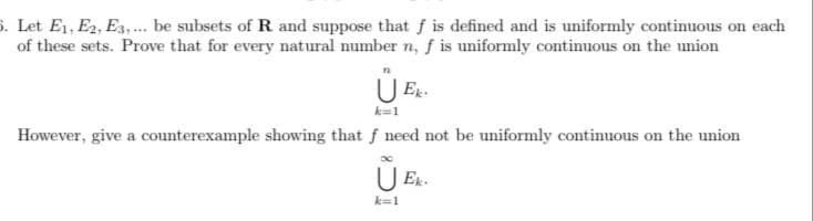 . Let E1, E2, E3,.. be subsets of R and suppose that f is defined and is uniformly continuous on each
of these sets. Prove that for every natural number n, f is uniformly continuous on the union
k=1
However, give a counterexample showing that f need not be uniformly continuous on the union
U Er-
k=1
