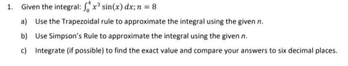 1. Given the integral: ,'x³ sin(x) dx; n = 8
a) Use the Trapezoidal rule to approximate the integral using the given n.
b) Use Simpson's Rule to approximate the integral using the given n.
c) Integrate (if possible) to find the exact value and compare your answers to six decimal places.
