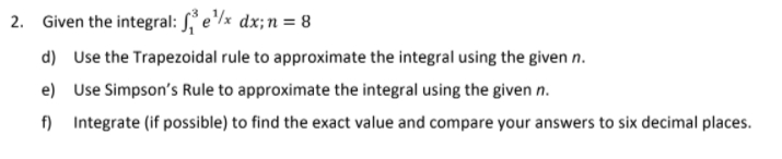 2. Given the integral: , e/x dx;n= 8
d) Use the Trapezoidal rule to approximate the integral using the given n.
e) Use Simpson's Rule to approximate the integral using the given n.
f) Integrate (if possible) to find the exact value and compare your answers to six decimal places.
