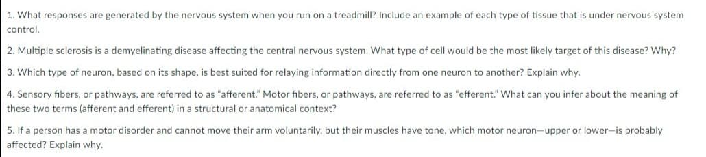 1. What responses are generated by the nervous system when you run on a treadmill? Include an example of each type of tissue that is under nervous system
control.
2. Multiple sclerosis is a demyelinating disease affecting the central nervous system. What type of cell would be the most likely target of this disease? Why?
3. Which type of neuron, based on its shape, is best suited for relaying information directly from one neuron to another? Explain why.
4. Sensory fibers, or pathways, are referred to as "afferent." Motor fibers, or pathways, are referred to as "efferent." What can you infer about the meaning of
these two terms (afferent and efferent) in a structural or anatomical context?
5. If a person has a motor disorder and cannot move their arm voluntarily, but their muscles have tone, which motor neuron-upper or lower-is probably
affected? Explain why.
