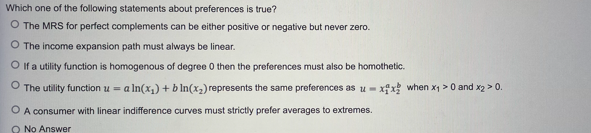 Which one of the following statements about preferences is true?
O The MRS for perfect complements can be either positive or negative but never zero.
The income expansion path must always be linear.
O If a utility function is homogenous of degree 0 then the preferences must also be homothetic.
O The utility function u = a a ln(x₁) + b ln(x₂) represents the same preferences as u = xix2 when x₁ > 0 and x2 > 0.
O A consumer with linear indifference curves must strictly prefer averages to extremes.
O No Answer