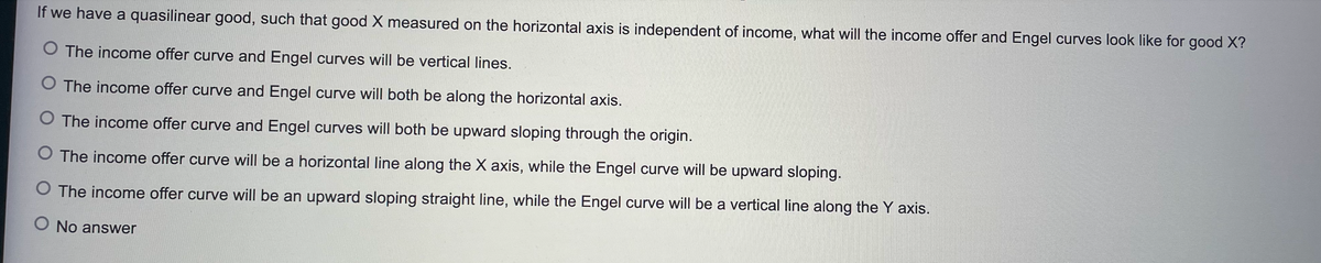 If we have a quasilinear good, such that good X measured on the horizontal axis is independent of income, what will the income offer and Engel curves look like for good X?
O The income offer curve and Engel curves will be vertical lines.
O The income offer curve and Engel curve will both be along the horizontal axis.
O The income offer curve and Engel curves will both be upward sloping through the origin.
O The income offer curve will be a horizontal line along the X axis, while the Engel curve will be upward sloping.
O The income offer curve will be an upward sloping straight line, while the Engel curve will be a vertical line along the Y axis.
O No answer