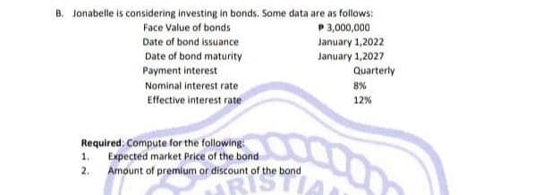 B. Jonabelle is considering investing in bonds. Some data are as follows:
Face Value of bonds
P 3,000,000
Date of bond issuance
Date of bond maturity
Payment interest
Nominal interest rate
Effective interest rate
Required: Compute for the following:
1. Expected market Price of the bond
2.
Amount of premium or discount of the bond
ARIS
January 1,2022
January 1,2027
Quarterly
8%
12%