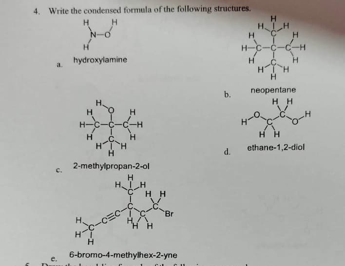 4. Write the condensed formula of the following structures.
H
H
e.
3.
N-O
hydroxylamine
Н
H-C
Н
с
ΗΤῊ
Н
2-methylpropan-2-ol
ΗΙ
I 1
Н
Н
-С-СЕС-С
1 1
Н
HIH
C
I
нн
С-
НА
'H H
6-bromo-4-methylhex-2-yne
Br
Г
C11
b.
d.
Н
HIH
с
н-с-с-с-Н
C
ΗΤῊ
H
neopentane
нн
H
Н
H
H
нн
ethane-1,2-diol