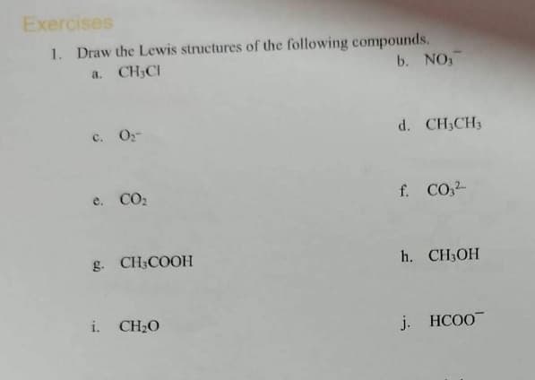 Exercises
1. Draw the Lewis structures of the following compounds.
a. CH CI
b. NO3
c. 0₂-
e. CO₂
g. CH₂COOH
i. CHẠO
d. CH₂CH3
f. CO3²-
h. CH3OH
j. HCOO